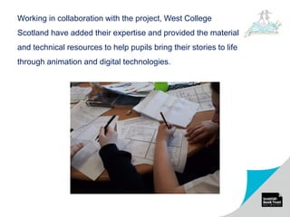 Working in collaboration with the project, West College
Scotland have added their expertise and provided the material
and technical resources to help pupils bring their stories to life
through animation and digital technologies.
 