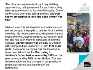 “The librarians were fantastic, not only did they
organise story telling sessions for each class, they
also set up membership for over 400 pupils. One of
the P1s was overheard telling another, ‘Did you
know I am getting to take this book home? For
free!’
I did not want this initial excitement to decline and
so I encouraged the pupils to use the library in their
own time. My hopes came true, when returning our
books after the October holidays, our librarian said
that she had seen many of our pupils in over the
holidays. Library usage was up 83% in October
2017 compared to October 2016, with 1126 more
visits. Even more satisfying was the increase in
loans on children’s books. Borrowing in
children’s fiction had increased by 137% on the
year before, and by 79% in non-fiction. This was
concrete evidence that changes in our practice in
school was having positive effect in the
community.”
 