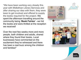 “We have been working very closely this
year with Midlothian Library Services and
after sharing our idea with them, they were
keen to get involved and offered to supply
the books required for the project. We
spent the afternoon travelling around the
community being ‘Book Fairies’ - we hid
the books and were thrilled at the reception
we received!
Over the next few weeks more and more
people, both children and adults, shared
where they found their books. Local
businesses have commented on the
excitement they've witnessed and there
has been a real buzz among the children
and families!”
 