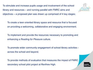 To stimulate and increase pupils usage and involvement of the school
library and resources – and running parallel with FMRC aims and
objectives – a proposed plan was drawn up comprised of 4 key stages;
To create a teen oriented library space and resource that is focused
on providing a welcoming, collaborative and engaging environment.
To implement and provide the resources necessary to promoting and
enhancing a Reading for Pleasure culture.
To promote wider community engagement of school library activities -
across the school and beyond.
To provide methods of evaluation that measures the impact of FMRC
secondary school pilot project at Renfrew High.
 