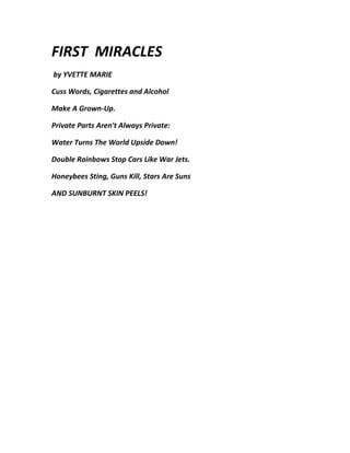 FIRST MIRACLES
by YVETTE MARIE

Cuss Words, Cigarettes and Alcohol

Make A Grown-Up.

Private Parts Aren't Always Private:

Water Turns The World Upside Down!

Double Rainbows Stop Cars Like War Jets.

Honeybees Sting, Guns Kill, Stars Are Suns

AND SUNBURNT SKIN PEELS!
 