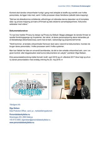 november 2016 | Firstmover & datavogter
Konkret skal danske virksomheder hurtigt i gang med arbejdet at skaffe sig overblik over hvilke
persondata, de ligger inde med, samt i hvilke processer disse håndteres (såkaldt data-mapping).
"Det kan let afstedkomme omfattende udfordringer at indkredse denne dataviden via tit kompleks
data- og proces-mapping på tværs af firmaet og dets eksterne samarbejdspartnere, forbundne
selskaber med videre."
Dokumentationskrav
To nye krav hedder Privacy by design og Privacy by Default. Begge pålægger de danske firmaer at
oprette forretningsgange og it-systemer, der sikrer, at deres personoplysning alene behandles på
et tilstrækkeligt sikkerhedsniveau samt med et klart, nødvendigt og proportionelt formål.
"Hertil kommer, at landets virksomheder fremover skal være i stand til at dokumentere, hvordan de
bruger deres persondata, i hvilke processer samt i hvilke systemer.
Man kan faktisk her tale om omvendt bevisførelse, da det er den enkelte virksomhed selv, som i en
given kontrol- eller klagesituation skal kunne dokumentere sin uskyld," pointerer Olga Nielsen.
EUs persondataforordning trådte formelt i kraft i april 2016 og vil i efteråret 2017 blive fulgt op af en
ny dansk persondatalov med endelig virkning fra 25. maj 2018. ●
Yderligere info:
Olga Nielsen
Data Protection Officer, cand. jur., markedsføringsøkonom
Persondatabeskyttelse.nu
Strandvejen 203, 2900 Hellerup
+45 8172 0900, olganielsen@persondatabeskyttelse.nu
www.persondatabeskyttelse.nu
 