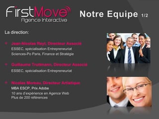 La direction: Jean-Nicolas Reyt, Directeur Associé ESSEC, spécialisation Entrepreneuriat Sciences-Po Paris, Finance et Stratégie Guillaume Truttmann, Directeur Associé ESSEC, spécialisation Entrepreneuriat Nicolas Moreau, Directeur Artistique MBA ESCP, Prix Adobe 10 ans d’expérience en Agence Web Plus de 200 références 