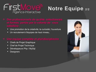 Des professionnels de qualité, sélectionnés et formés, portés par la volonté de  vous satisfaire : Une promotion de la créativité, la curiosité, l’ouverture Un recrutement d’équipes de haut niveau,  Une équipe complète et pluridisciplinaire  : Chefs de Projet Graphique Chef de Projet Technique Développeurs Php / MySql Designers 