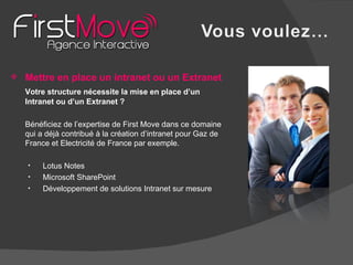 Mettre en place un intranet ou un Extranet Votre structure nécessite la mise en place d’un Intranet ou d’un Extranet ? Bénéficiez de l’expertise de First Move dans ce domaine qui a déjà contribué à la création d’intranet pour Gaz de France et Electricité de France par exemple.  Lotus Notes Microsoft SharePoint Développement de solutions Intranet sur mesure 
