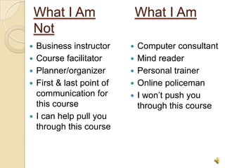 What I Am                   What I Am
    Not
   Business instructor        Computer consultant
   Course facilitator         Mind reader
   Planner/organizer          Personal trainer
   First & last point of      Online policeman
    communication for          I won’t push you
    this course                 through this course
   I can help pull you
    through this course


                                                  4
 