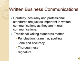 Written Business Communications
 Courtesy, accuracy and professional
  standards are just as important in written
  communications as they are in oral
  communications.
 Traditional writing standards matter
     Punctuation, grammar, spelling
     Tone and accuracy
     Thoroughness
     Signature

                                               6
 
