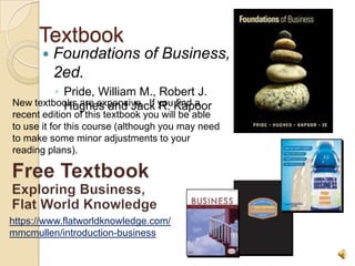 Textbook
          Foundations of Business,
           2ed.
         ◦ Pride, William M., Robert J.
New textbooks are expensive. If you Kapoor
           Hughes and Jack R. find a
recent edition of this textbook you will be able
to use it for this course (although you may need
to make some minor adjustments to your
reading plans).




https://www.flatworldknowledge.com/
mmcmullen/introduction-business
 