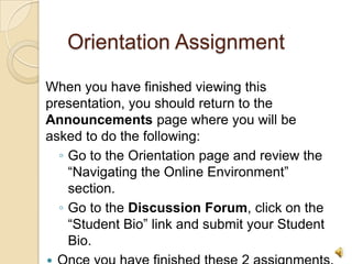 Orientation Assignment

When you have finished viewing this
presentation, you should return to the
Announcements page where you will be
asked to do the following:
  ◦ Go to the Orientation page and review the
    “Navigating the Online Environment”
    section.
  ◦ Go to the Discussion Forum, click on the
    “Student Bio” link and submit your Student
    Bio.
                                                 8
 