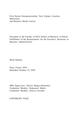 First Nation Entrepreneurship: New Venture Creation,
Motivation
and Business Model Canvas
Presented to the Faculty of Paris School of Business in Partial
Fulfillment of the Requirements for the Executive Doctorate in
Business Administration
Brent Ramsay
Paris, France 2019
Defended October 21, 2019
DBA Supervisor: Thierry Burger-Helmchen
Committee Member: Emmanuel Muller
Committee Member: Octavio Escobar
COPYRIGHT PAGE
 