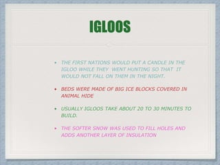 IGLOOS
• BEDS WERE MADE OF BIG ICE BLOCKS COVERED IN
ANIMAL HIDE
• USUALLY IGLOOS TAKE ABOUT 20 TO 30 MINUTES TO
BUILD.
• THE SOFTER SNOW WAS USED TO FILL HOLES AND
ADDS ANOTHER LAYER OF INSULATION
 