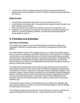 11
 in some cases, there is a limited awareness of risk and sense of ownership to
address the issue of fire protection within First Nation communities (both leadership
and citizens).
Opportunities
 a broad-based partnership means there is a lot of expertise to draw on;
 in communities with political will, it is possible to build support through education and
effect relatively quick changes;
 Chief and Councils that support fire protection could serve as champions; and
 firefighting, fire inspections and equipment maintenance, fire safety education and
outreach, as well as emergency services, are areas that could provide jobs for
young people on-reserve.
V. Priorities and Activities
Overview of Priorities
This strategic plan maps a course of shared priorities and actions to address the
challenges, maximize the opportunities, and meet the overall goals that have been
defined.
The initial short-term phase of the strategy focuses on a number of immediate actions
that can be taken to generate a substantial improvement in fire protection in First Nation
communities, such as exploring the role of a fire chief, enhancing fire safety education
and awareness, improving data collection, conducting a gap analysis, developing a risk
based approach, strengthening fire safety inspections and reporting, examining the
issue of insurance on-reserve, and integrating fire protecting into emergency response
planning, among other activities.
The medium-term phase builds on and continues many activities from the short-term,
while laying the ground work for future action to address the regulatory gap governing
fire protection on-reserve. Medium-term activities include conducting an analysis of fire
protection capacity using information available from the Integrated Capital Management
System, considering ways to enhance fire protection training, integrating fire protection
into community planning activities, revising the Levels of Service Standard for fire
protection services, and analyzing options and creating an action plan for closing the
regulatory gap.
The long-term phase centres on implementing actions to address the regulatory gap
governing fire protection on-reserve, as well as evaluating progress under the strategy
and planning for future action.
This strategy recognizes that regions and communities vary in their size, activities and
capacity to deliver fire protection services. Certain regions may have already
 