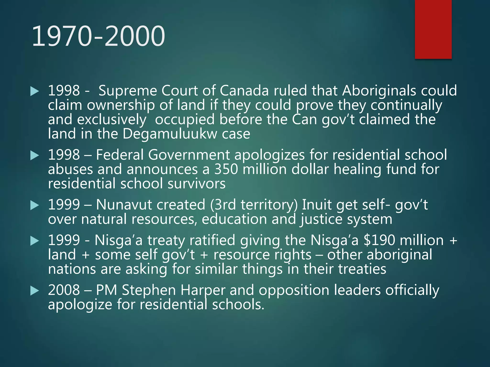 1970-2000
 1998 - Supreme Court of Canada ruled that Aboriginals could
claim ownership of land if they could prove they continually
and exclusively occupied before the Can gov’t claimed the
land in the Degamuluukw case
 1998 – Federal Government apologizes for residential school
abuses and announces a 350 million dollar healing fund for
residential school survivors
 1999 – Nunavut created (3rd territory) Inuit get self- gov’t
over natural resources, education and justice system
 1999 - Nisga’a treaty ratified giving the Nisga’a $190 million +
land + some self gov’t + resource rights – other aboriginal
nations are asking for similar things in their treaties
 2008 – PM Stephen Harper and opposition leaders officially
apologize for residential schools.
 