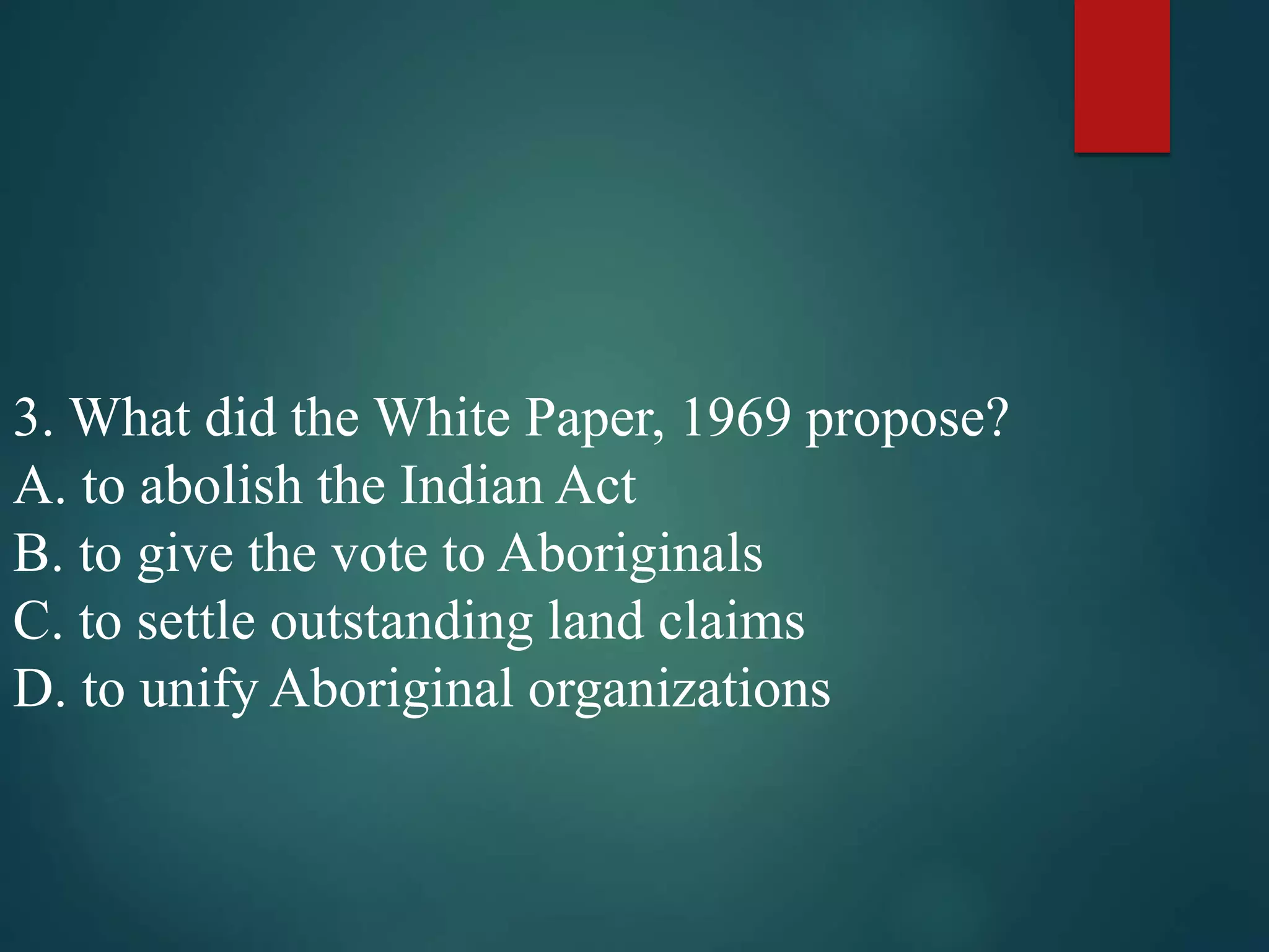 3. What did the White Paper, 1969 propose?
A. to abolish the Indian Act
B. to give the vote to Aboriginals
C. to settle outstanding land claims
D. to unify Aboriginal organizations
 