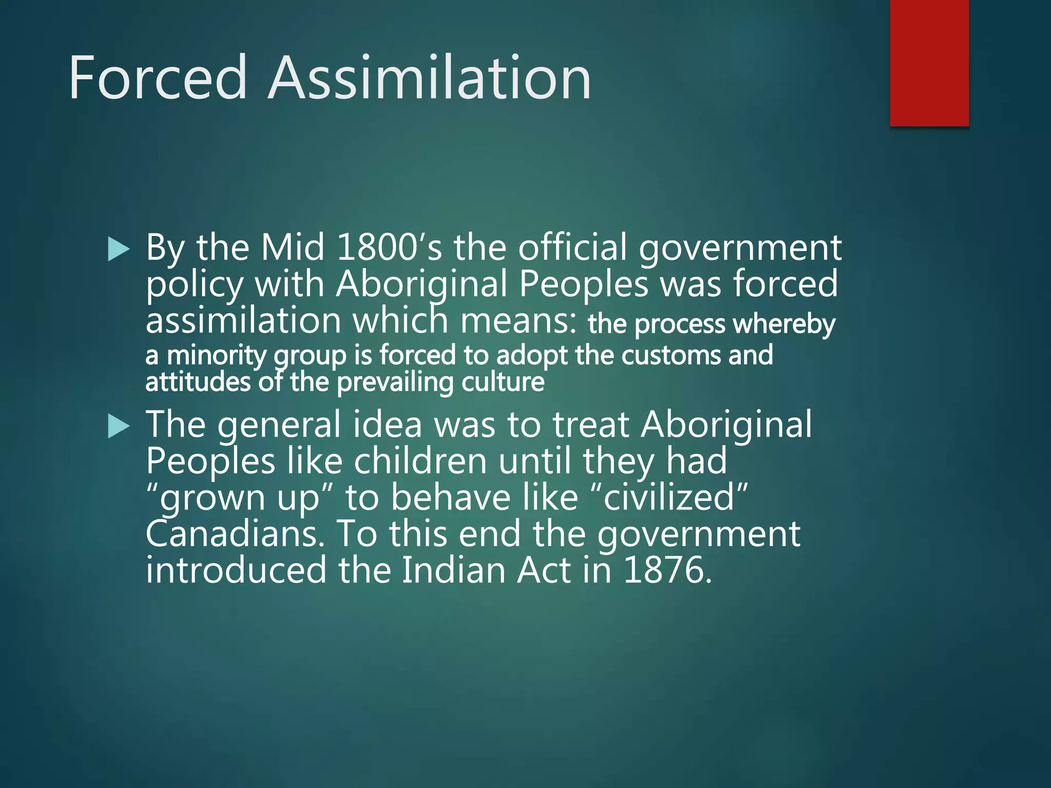 Forced Assimilation
 By the Mid 1800’s the official government
policy with Aboriginal Peoples was forced
assimilation which means: the process whereby
a minority group is forced to adopt the customs and
attitudes of the prevailing culture
 The general idea was to treat Aboriginal
Peoples like children until they had
“grown up” to behave like “civilized”
Canadians. To this end the government
introduced the Indian Act in 1876.
 