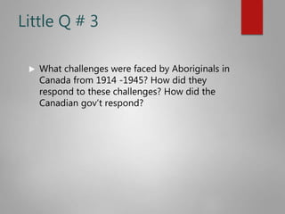 Little Q # 3
 What challenges were faced by Aboriginals in
Canada from 1914 -1945? How did they
respond to these challenges? How did the
Canadian gov’t respond?
 
