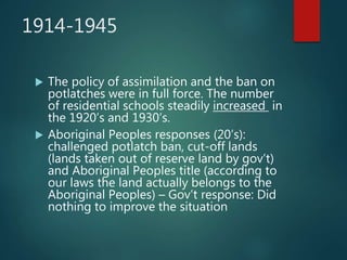 1914-1945
 The policy of assimilation and the ban on
potlatches were in full force. The number
of residential schools steadily increased in
the 1920’s and 1930’s.
 Aboriginal Peoples responses (20’s):
challenged potlatch ban, cut-off lands
(lands taken out of reserve land by gov’t)
and Aboriginal Peoples title (according to
our laws the land actually belongs to the
Aboriginal Peoples) – Gov’t response: Did
nothing to improve the situation
 