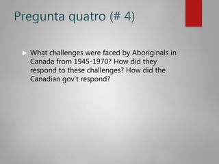 Pregunta quatro (# 4)
 What challenges were faced by Aboriginals in
Canada from 1945-1970? How did they
respond to these challenges? How did the
Canadian gov’t respond?
 
