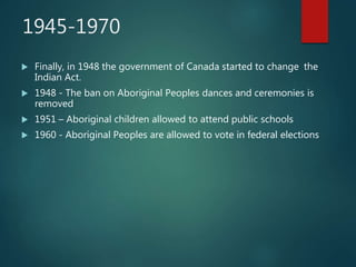 1945-1970
 Finally, in 1948 the government of Canada started to change the
Indian Act.
 1948 - The ban on Aboriginal Peoples dances and ceremonies is
removed
 1951 – Aboriginal children allowed to attend public schools
 1960 - Aboriginal Peoples are allowed to vote in federal elections
 