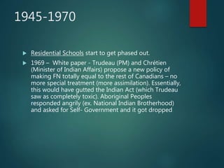 1945-1970
 Residential Schools start to get phased out.
 1969 – White paper - Trudeau (PM) and Chrétien
(Minister of Indian Affairs) propose a new policy of
making FN totally equal to the rest of Canadians – no
more special treatment (more assimilation). Essentially,
this would have gutted the Indian Act (which Trudeau
saw as completely toxic). Aboriginal Peoples
responded angrily (ex. National Indian Brotherhood)
and asked for Self- Government and it got dropped
 
