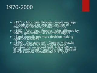 1970-2000
 • 1977 - Aboriginal Peoples people manage,
through protest to stop the creation of a
major pipeline through Inuit territory
 • 1982 - Aboriginal Peoples rights affirmed by
federal government in Charter of Rights
 • Band councils get more decision making
rights on reserves
 • 1990 – Oka stand off – Quebec Mohawks
blockade road to prevent golf course
construction on sacred land. Police officer is
killed, army called in and Aboriginal Peoples
across Canada demonstrate in support.
 