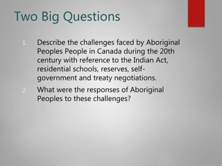 Two Big Questions
1. Describe the challenges faced by Aboriginal
Peoples People in Canada during the 20th
century with reference to the Indian Act,
residential schools, reserves, self-
government and treaty negotiations.
2. What were the responses of Aboriginal
Peoples to these challenges?
 