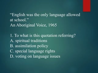 “English was the only language allowed
at school.”
An Aboriginal Voice, 1965
1. To what is this quotation referring?
A. spiritual traditions
B. assimilation policy
C. special language rights
D. voting on language issues
 