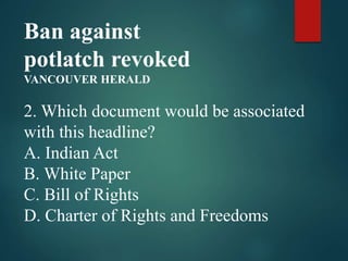 Ban against
potlatch revoked
VANCOUVER HERALD
2. Which document would be associated
with this headline?
A. Indian Act
B. White Paper
C. Bill of Rights
D. Charter of Rights and Freedoms
 