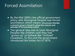 Forced Assimilation
 By the Mid 1800’s the official government
policy with Aboriginal Peoples was forced
assimilation which means: the process whereby
a minority group is forced to adopt the customs and
attitudes of the prevailing culture
 The general idea was to treat Aboriginal
Peoples like children until they had
“grown up” to behave like “civilized”
Canadians. To this end the government
introduced the Indian Act in 1876.
 