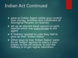 Indian Act Continued
 gave an Indian Agent (white guy) control
over money, activities and movement of
Aboriginal Peoples on reserves
 set up an elected band council on each
reserve which was subordinate to the
agent
 If ‘Indians’ wanted to vote they had to
give up their ‘Indian Status’
 Other ways to lose ‘Indian Status’ were:
for an ‘Indian’ woman to marry a non-
Indian, to live off reserve, to join the
military or to get higher education.
 