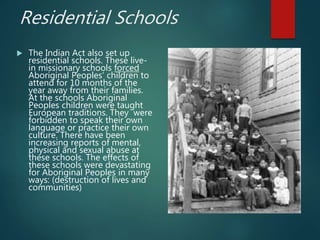 Residential Schools
 The Indian Act also set up
residential schools. These live-
in missionary schools forced
Aboriginal Peoples’ children to
attend for 10 months of the
year away from their families.
At the schools Aboriginal
Peoples children were taught
European traditions. They were
forbidden to speak their own
language or practice their own
culture. There have been
increasing reports of mental,
physical and sexual abuse at
these schools. The effects of
these schools were devastating
for Aboriginal Peoples in many
ways: (destruction of lives and
communities)
 