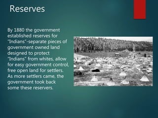 Reserves
By 1880 the government
established reserves for
“Indians”-separate pieces of
government owned land
designed to protect
“Indians” from whites, allow
for easy government control,
free open land for settlers.
As more settlers came, the
government took back
some these reservers.
 