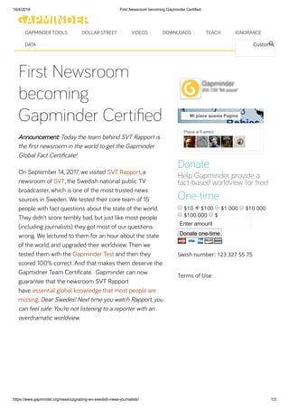 18/4/2018 First Newsroom becoming Gapminder Certified
https://www.gapminder.org/news/upgrading-wv-swedish-news-journalists/ 1/3
First Newsroom
becoming
Gapminder Certiﬁed
Announcement: Today the team behind SVT Rapport is
the ﬁrst newsroom in the world to get the Gapminder
Global Fact Certiﬁcate!
On September 14, 2017, we visited SVT Rapport, a
newsroom of SVT, the Swedish national public TV
broadcaster, which is one of the most trusted news
sources in Sweden. We tested their core team of 15
people with fact questions about the state of the world.
They didn’t score terribly bad, but just like most people
(including journalists) they got most of our questions
wrong. We lectured to them for an hour about the state
of the world, and upgraded their worldview. Then we
tested them with the Gapminder Test and then they
scored 100% correct. And that makes them deserve the
Gapmidner Team Certiﬁcate.  Gapminder can now
guarantee that the newsroom SVT Rapport
have essential global knowledge that most people are
missing. Dear Swedes! Next time you watch Rapport, you
can feel safe: You’re not listening to a reporter with an
overdramatic worldview.
Custom S
Piace a 6 amici
Gapminder
205.739 "Mi piace"
Mi piace questa Pagina
Donate
Help Gapminder provide a
fact-based worldview for free!
One-time
$10 $100 $1 000 $10 000
$100 000 $
Enter amount
Donate one-time
Swish number: 123 327 55 75
Terms of Use
GAPMINDER TOOLS DOLLAR STREET VIDEOS DOWNLOADS TEACH IGNORANCE
DATA
 