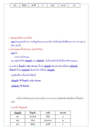 003 พิศมัย พอใช้ C N222 กระทะ 20 
1. มีคุณสมบัตเป็น 1NF หรือไม่ 
ตอบ ผา่นคุณสมบัติ 1NF จากข้อมูลในตารางเราจะเห็นวา่ ไมมี่คอลัมน์ใดที่มีค่ามากกวา่ 1 ค่า แสดงวา่ 
เป็น 1NFแล้ว 
2. ทุก Nonprime ขึ้นกับ Prime ทุกตัวหรือไม่? 
ตอบ ไม่ 
จากตารางมี Primary 
Key อยูส่องตัวคือ รหัสลูกค้า และ รหัสสินค้า ดังนั้นแอตทิบิวที่เหลือทั้งหมดคือ nonprime 
- เราจะเห็นวา่ ชื่อลูกค้า, ระดับ, ประเภท ขึ้นกับ รหัสลูกค้า เพียงอยา่งเดียวไมข่ึ้นกับ รหัสสินค้า 
- ชื่อสินค้า ขึ้นกับ รหัสสินค้า เพียงตัวเดียว ไมข่ึ้นกับ รหัสลูกค้า 
สรุปฟังก์ชั่นการขึ้นต่อกันได้ดังนี้ 
รหัสลูกค้า  ชื่อลูกค้า, ระดับ, ประเภท 
รหัสสินค้า  ชื่อสินค้า 
ดังนั้นเราจึงต้องแตกตารางออกมาเป็น 2 ตาราง ตามความสัมพันธ์ของฟังก์ชั่นการขึ้นตอ่กัน 
ดังนี้ 
ตารางที่ 1 ข้อมูลลูกค้า 
รหัสลูกค้า ชื่อลูกค้า ระดับ ประเภท 
001 ประจักษ์ ชั้นดี A 
002 วนิดา ปานกลาง B 
003 พิศมัย พอใช้ C 
 