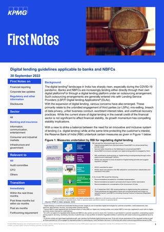 1
© 2022 KPMG Assurance and Consulting Services LLP, an Indian Limited Liability Partnership and a member firm of the KPMG global organization of independent member firms affiliated with KPMG International
Limited, a private English company limited by guarantee. All rights reserved.
Digital lending guidelines applicable to banks and NBFCs
Financial reporting
Corporate law updates
Regulatory and other
information
Disclosures
First Notes on
All
Banking and insurance
Information,
communication,
entertainment
Consumer and industrial
markets
Infrastructure and
government
Sector
All
Audit committee
CFO
Others
Relevant to
Immediately
Within the next three
months
Post three months but
within six months
Post six months
Forthcoming requirement
Transition
FirstNotes
Background
The digital lending1 landscape in India has sharply risen, especially during the COVID-19
pandemic. Banks and NBFCs are increasingly lending either directly through their own
digital platforms2 or through a digital lending platform under an outsourcing arrangement.
Such outsourcing arrangements are generally entered into with Lending Service
Providers (LSP)3/ Digital lending Applications4 (DLAs).
With the expansion of digital lending, various concerns have also emerged. These
primarily relate to the unbridled engagement of third parties (or LSPs), mis-selling, breach
of data privacy, unfair business conduct, exorbitant interest rates, and unethical recovery
practices. While the current share of digital lending in the overall credit of the financial
sector is not significant to affect financial stability, its growth momentum has compelling
stability implications.
With a view to strike a balance between the need for an innovative and inclusive system
of lending (i.e. digital lending) while at the same time protecting the customer’s interest,
the Reserve Bank of India (RBI) undertook certain measures as given in Figure 1 below:
Figure 1: Measures undertaken by RBI for regulating digital lending
(Source: KPMG in India’s analysis, 2022)
30 September 2022
1 ‘Digital lending’ is a remote and automated lending process, largely by use of seamless digital technologies for customer acquisition, credit assessment, loan
approval, disbursement, recovery, and associated customer service.
2 Various NBFCs have registered with the Reserve Bank of India (RBI) as ‘digital only’ lending entities, and certain NBFCs have also registered to work both on digital
and brick-mortar channels for credit delivery.
3 An LSP is an agent of a regulated entity (banks and NBFCs) who carries out one or more of its’ functions or part thereof in customer acquisition, underwriting support,
pricing support, servicing, monitoring, recovery of specific loan or loan portfolio on behalf of regulated entities in conformity with extant outsourcing guidelines issue by
RBI.
4 DLAs are mobile and web-based applications with user interface that facilitate digital lending services. DLAs will include applications of the regulated entities as well
as those operated by LSPs engaged by regulated entities for extending any credit facilitation services in conformity with extant outsourcing guidelines issued by RBI.
 