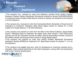 Innovate
Transact
Implement
1.The company has received an order from Mahatma Jyothiba Phule Andhra Pradesh
Backward Classes Welfare Residential Educational Institutions Society (MJPAPBCWREIS)
to implement Andhra Pradesh State Board’s content for classes Vth standard to Xth standard
in its 32 Institutions
2.The company has received an order from Kamareddy District Authorities of Government of
Telangana to implement Telangana State Board digital content for classes III– X both
English and Telugu Mediums in its 242 Institutions.
3.The company has received an order from the office of the District Collector, Sanga Reddy
District, Telangana State to implement the digital smart class solution in 253 Government
schools such as SC corporation schools & hostels, tribal & social welfare schools, minority &
BC welfare schools and all government schools in Sanga Reddy district.
4.The company has received an order from Andhra Pradesh Residential Educational
Institutions Society (APREIS) to implement A.P. State Board content for classes V – X in its
50 Institutions.
5.The company has bagged long term order for developing an e-learning modules and e-
education video modules pertaining to front desk employees, nursing staff, and paramedical
staff of the a leading hospital group.
 