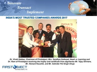 Innovate
Transact
Implement
INDIA’S MOST TRUSTED COMPANIES AWARDS 2017INDIA’S MOST TRUSTED COMPANIES AWARDS 2017
Dr. Vivek Hebbar, Chairman of Firstobject, Mrs. Sandhya Gaikwad, Head- e- Learning and
Dr. Ram of Firstobject receiving the trophy and certificate from dignitaries Mr. Vijay Shivtare,
Mr. Hemant Kaushik, and Mr. Satinder Pal Singh Ahuja
 