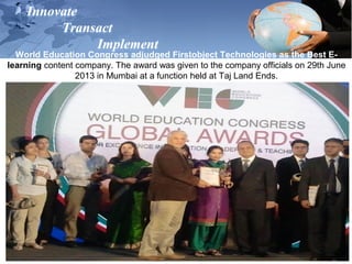 Innovate
Transact
Implement
World Education Congress adjudged Firstobject Technologies as the Best E-
learning content company. The award was given to the company officials on 29th June
2013 in Mumbai at a function held at Taj Land Ends.
 