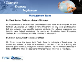 Innovate
Transact
Implement
Dr. Vivek Hebbar, Chairman – Board of Directors
Dr. Vivek Hebbar is an MBBS and MD in Medicine and holds AIFH and DHA. He also
holds an MBA degree. Dr. Hebbar, a marked Visionary, not only has a good reputation
but also provides very valuable business contacts. His valuable experience and
insights have helped strategizing the company’s Knowledge based Processing
Services, Product Offerings and New Initiatives in e-education.
Dr. Sriram Kumar, Chief Technology Officer
Mr. Sriram Kumar is a topper in M. Tech from the University of Pondicherry. He
comes with around 18 years of experience in the field of IT/ ITE’s working with
software giants like PCS, Infosys and Mahindra Satyam. He has worked extensively in
India and the US. He is the backbone of the technology initiatives at Firstobject.
 