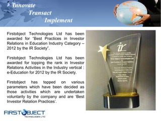 Innovate
Transact
Implement
Firstobject Technologies Ltd has been
awarded for “Best Practices in Investor
Relations in Education Industry Category –
2012 by the IR Society”.
Firstobject Technologies Ltd has been
awarded for topping the rank in Investor
Relations Activities in the Industry vertical :
e-Education for 2012 by the IR Society.
Firstobject has topped on various
parameters which have been decided as
those activities which are undertaken
voluntarily by the company and are ‘Best
Investor Relation Practices’.
 