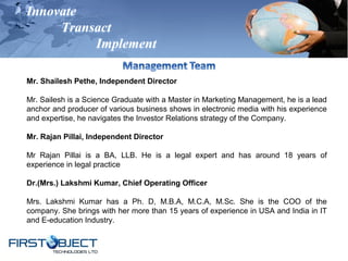 Innovate
Transact
Implement
Mr. Shailesh Pethe, Independent Director
Mr. Sailesh is a Science Graduate with a Master in Marketing Management, he is a lead
anchor and producer of various business shows in electronic media with his experience
and expertise, he navigates the Investor Relations strategy of the Company.
Mr. Rajan Pillai, Independent Director
Mr Rajan Pillai is a BA, LLB. He is a legal expert and has around 18 years of
experience in legal practice
Dr.(Mrs.) Lakshmi Kumar, Chief Operating Officer
Mrs. Lakshmi Kumar has a Ph. D, M.B.A, M.C.A, M.Sc. She is the COO of the
company. She brings with her more than 15 years of experience in USA and India in IT
and E-education Industry.
 