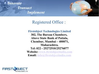 Innovate
Transact
Implement
Registered Office :
Firstobject Technologies Limited
302, The Bureau Chambers,
Above State Bank of Patiala,
Chembur, Mumbai – 400071,
Maharashtra.
Tel: 022 - 25272510/25276077
Website: www.firstobjectindia.com
Email: info@firstobjectindia.com
 
 