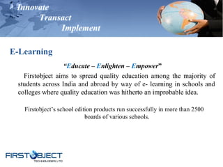 Innovate
Transact
Implement
E-Learning
“Educate – Enlighten – Empower”
Firstobject aims to spread quality education among the majority of
students across India and abroad by way of e- learning in schools and
colleges where quality education was hitherto an improbable idea.
Firstobject’s school edition products run successfully in more than 2500
boards of various schools.
 