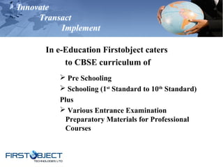 Innovate
Transact
Implement
In e-Education Firstobject caters
to CBSE curriculum of
 Pre Schooling
 Schooling (1st
Standard to 10th
Standard)
Plus
 Various Entrance Examination
Preparatory Materials for Professional
Courses
 