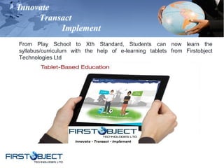 Innovate
Transact
Implement
From Play School to Xth Standard, Students can now learn the
syllabus/curriculum with the help of e-learning tablets from Firstobject
Technologies Ltd
 