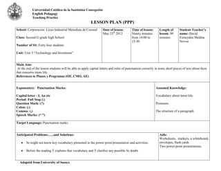 Universidad Católica de la Santísima Concepción
            English Pedagogy
            Teaching Practice
                                                          LESSON PLAN (PPP)
School: Corporacion Liceo Industrial Metodista de Coronel          Date of lesson:       Time of lesson:       Length of      Student-Teacher’s
                                                                   May 25th 2012         Ninety minutes        lesson: 90     name: David
Class: Second G grade high School                                                        from 14:00 to         minutes.       Esmeyden Medina
                                                                                         15:30.                               Novoa
Number of SS: Forty four students

Unit: Unit 3 “Technology and Inventions”


Main Aim:
 At the end of the lesson students will be able to apply capital letters and rules of punctuation correctly in some short pieces of text about facts
that concerns teens life.
References to Planes y Programas (OF, CMO, AE)


Exponent(s): Punctuation Marks:                                                                             Assumed Knowledge:

Capital letter : I, An etc                                                                                  Vocabulary about teens life.
Period: Full Stop (.)
Question Mark: (?)                                                                                          Pronouns.
Colon: (:)
Comma: (,)                                                                                                  The structure of a paragraph.
Speech Marks: (“ ”)

Target Language: Punctuation marks.


Anticipated Problems:…..and Solutions:                                                                         Aids:
                                                                                                               Worksheets, markers, a whiteboard,
       Ss might not know key vocabulary presented in the power point presentation and activities.              envelopes, flash cards
                                                                                                               Two power point presentations.
       Before the reading T explains that vocabulary and T clarifies any possible Ss doubt.


  Adapted from University of Sussex
 