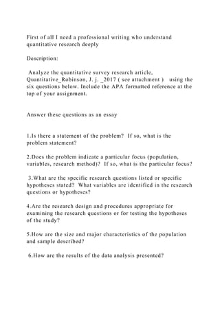 First of all I need a professional writing who understand
quantitative research deeply
Description:
Analyze the quantitative survey research article,
Quantitative_Robinson, J. j. _2017 ( see attachment ) using the
six questions below. Include the APA formatted reference at the
top of your assignment.
Answer these questions as an essay
1.Is there a statement of the problem? If so, what is the
problem statement?
2.Does the problem indicate a particular focus (population,
variables, research method)? If so, what is the particular focus?
3.What are the specific research questions listed or specific
hypotheses stated? What variables are identified in the research
questions or hypotheses?
4.Are the research design and procedures appropriate for
examining the research questions or for testing the hypotheses
of the study?
5.How are the size and major characteristics of the population
and sample described?
6.How are the results of the data analysis presented?
 