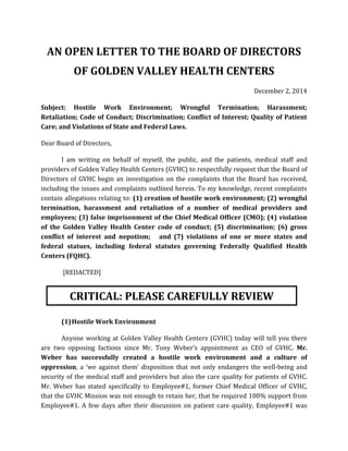 AN OPEN LETTER TO THE BOARD OF DIRECTORS 
OF GOLDEN VALLEY HEALTH CENTERS 
December 2, 2014 
Subject: Hostile Work Environment; Wrongful Termination; Harassment; Retaliation; Code of Conduct; Discrimination; Conflict of Interest; Quality of Patient Care; and Violations of State and Federal Laws. 
Dear Board of Directors, 
I am writing on behalf of myself, the public, and the patients, medical staff and providers of Golden Valley Health Centers (GVHC) to respectfully request that the Board of Directors of GVHC begin an investigation on the complaints that the Board has received, including the issues and complaints outlined herein. To my knowledge, recent complaints contain allegations relating to: (1) creation of hostile work environment; (2) wrongful termination, harassment and retaliation of a number of medical providers and employees; (3) false imprisonment of the Chief Medical Officer (CMO); (4) violation of the Golden Valley Health Center code of conduct; (5) discrimination; (6) gross conflict of interest and nepotism; and (7) violations of one or more states and federal statues, including federal statutes governing Federally Qualified Health Centers (FQHC). 
[REDACTED] 
(1) Hostile Work Environment 
Anyone working at Golden Valley Health Centers (GVHC) today will tell you there are two opposing factions since Mr. Tony Weber’s appointment as CEO of GVHC. Mr. Weber has successfully created a hostile work environment and a culture of oppression, a ‘we against them’ disposition that not only endangers the well-being and security of the medical staff and providers but also the care quality for patients of GVHC. Mr. Weber has stated specifically to Employee#1, former Chief Medical Officer of GVHC, that the GVHC Mission was not enough to retain her, that he required 100% support from Employee#1. A few days after their discussion on patient care quality, Employee#1 was 
CRITICAL: PLEASE CAREFULLY REVIEW  