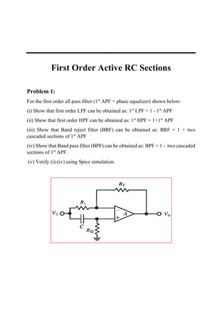 First Order Active RC Sections
Problem 1:
For the first order all pass filter (1st
APF = phase equalizer) shown below:
(i) Show that first order LPF can be obtained as: 1st
LPF = 1 - 1st
APF
(ii) Show that first order HPF can be obtained as: 1st
HPF = 1+1st
APF
(iii) Show that Band reject filter (BRF) can be obtained as: BRF = 1 + two
cascaded sections of 1st
APF
(iv) Show that Band pass filter (BPF) can be obtained as: BPF = 1 - two cascaded
sections of 1st
APF.
(v) Verify (i)-(iv) using Spice simulation.
 