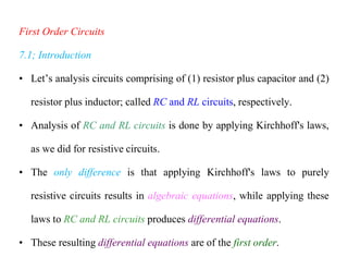 First Order Circuits
7.1; Introduction
• Let’s analysis circuits comprising of (1) resistor plus capacitor and (2)
resistor plus inductor; called RC and RL circuits, respectively.
• Analysis of RC and RL circuits is done by applying Kirchhoff's laws,
as we did for resistive circuits.
• The only difference is that applying Kirchhoff's laws to purely
resistive circuits results in algebraic equations, while applying these
laws to RC and RL circuits produces differential equations.
• These resulting differential equations are of the first order.
 